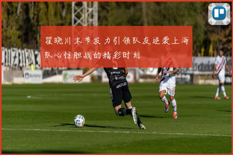 翟晓川末节发力引领队友逆袭上海队心惊胆战的精彩时刻