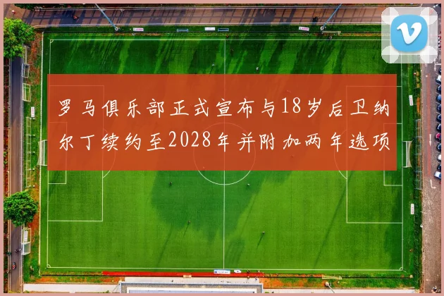 罗马俱乐部正式宣布与18岁后卫纳尔丁续约至2028年并附加两年选项